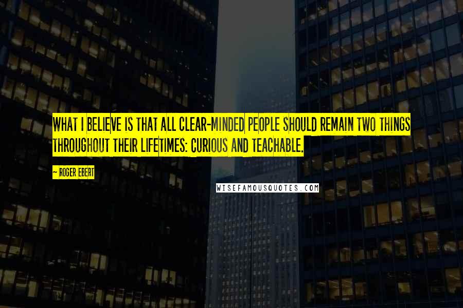 Roger Ebert Quotes: What I believe is that all clear-minded people should remain two things throughout their lifetimes: Curious and teachable.