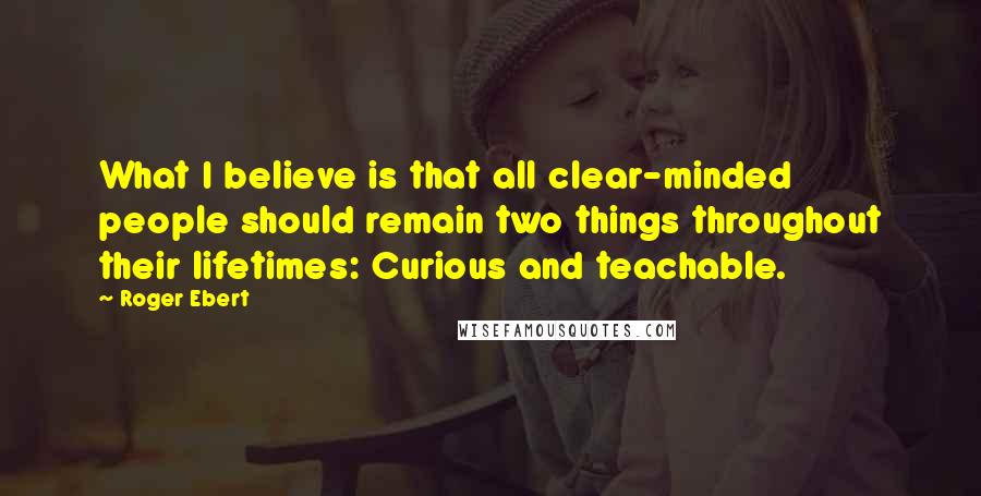 Roger Ebert Quotes: What I believe is that all clear-minded people should remain two things throughout their lifetimes: Curious and teachable.