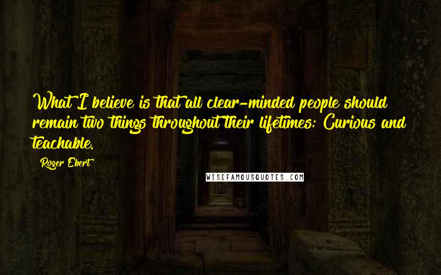 Roger Ebert Quotes: What I believe is that all clear-minded people should remain two things throughout their lifetimes: Curious and teachable.