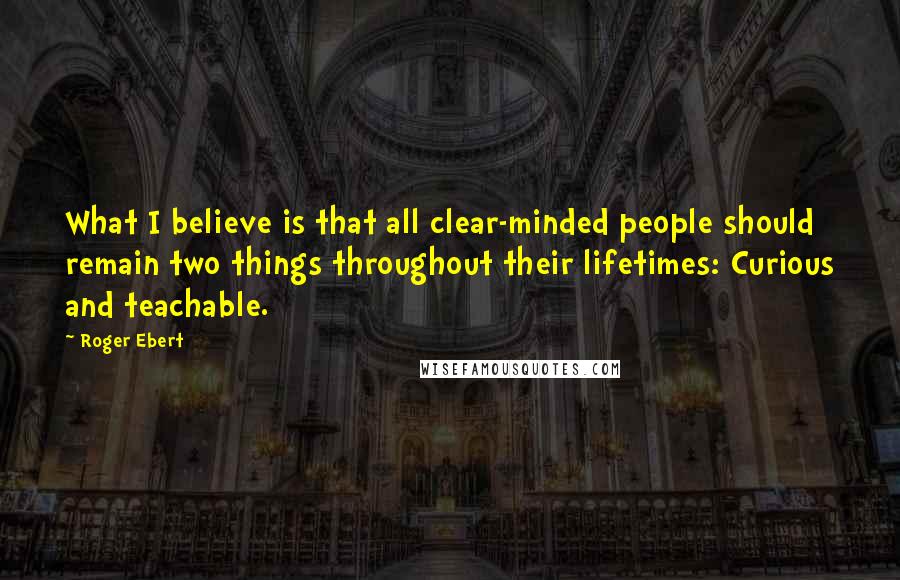 Roger Ebert Quotes: What I believe is that all clear-minded people should remain two things throughout their lifetimes: Curious and teachable.