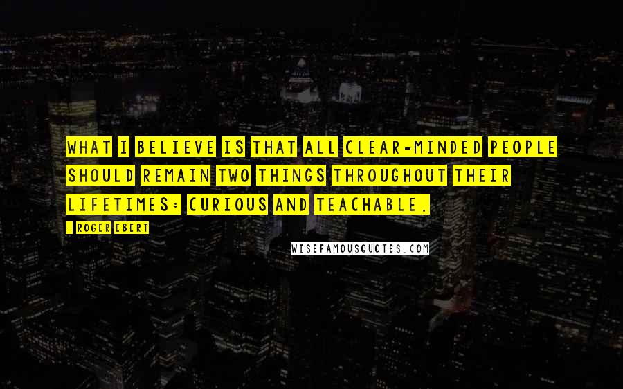 Roger Ebert Quotes: What I believe is that all clear-minded people should remain two things throughout their lifetimes: Curious and teachable.