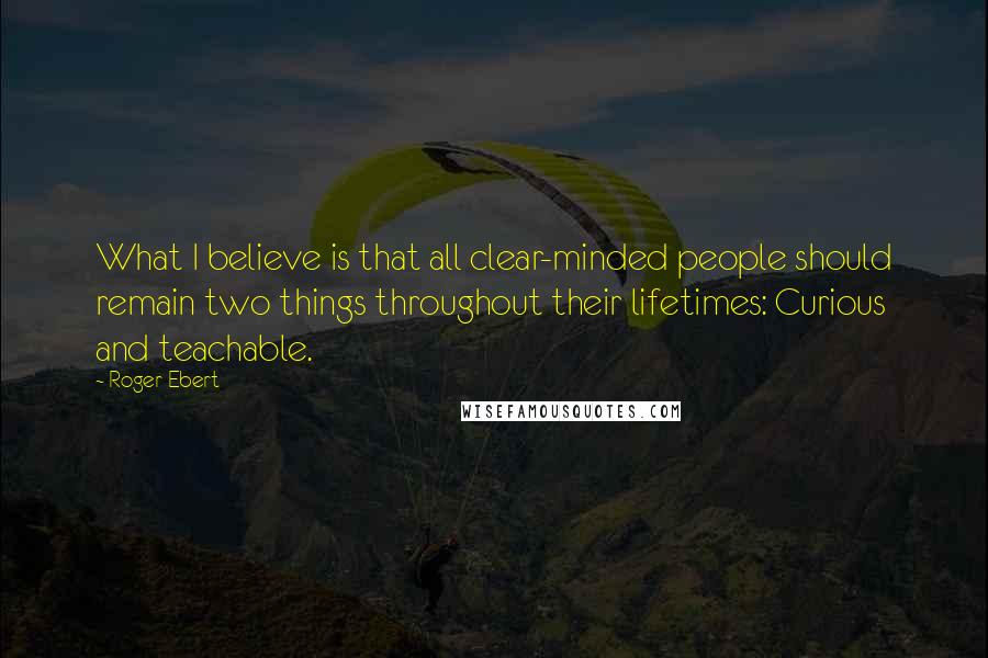 Roger Ebert Quotes: What I believe is that all clear-minded people should remain two things throughout their lifetimes: Curious and teachable.