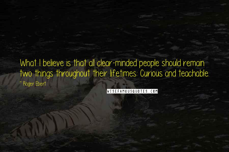 Roger Ebert Quotes: What I believe is that all clear-minded people should remain two things throughout their lifetimes: Curious and teachable.