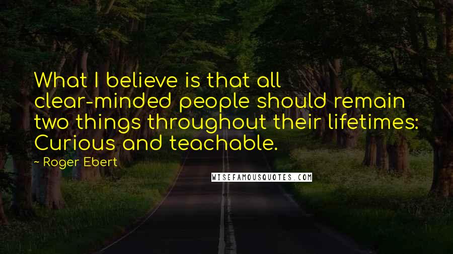 Roger Ebert Quotes: What I believe is that all clear-minded people should remain two things throughout their lifetimes: Curious and teachable.