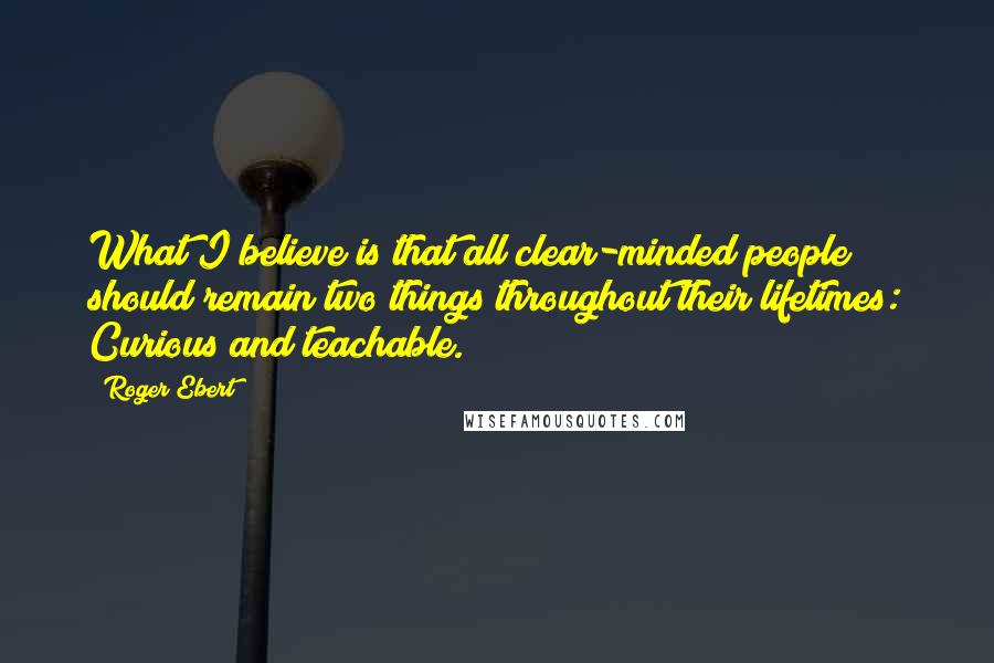 Roger Ebert Quotes: What I believe is that all clear-minded people should remain two things throughout their lifetimes: Curious and teachable.