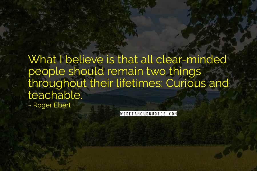 Roger Ebert Quotes: What I believe is that all clear-minded people should remain two things throughout their lifetimes: Curious and teachable.