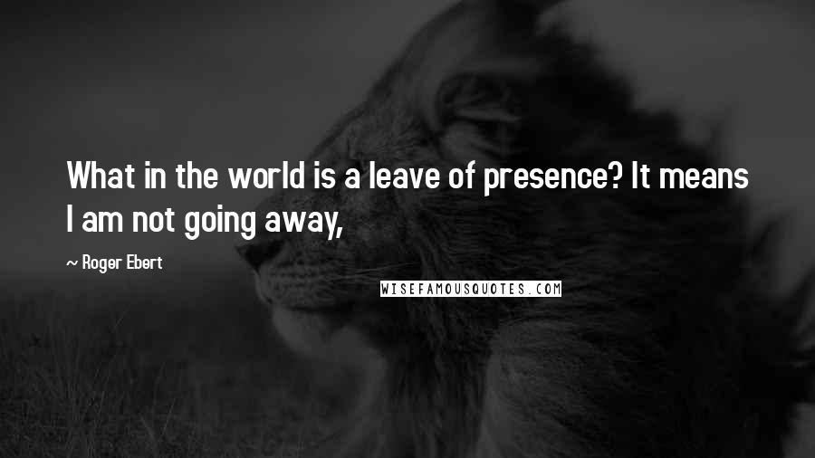 Roger Ebert Quotes: What in the world is a leave of presence? It means I am not going away,