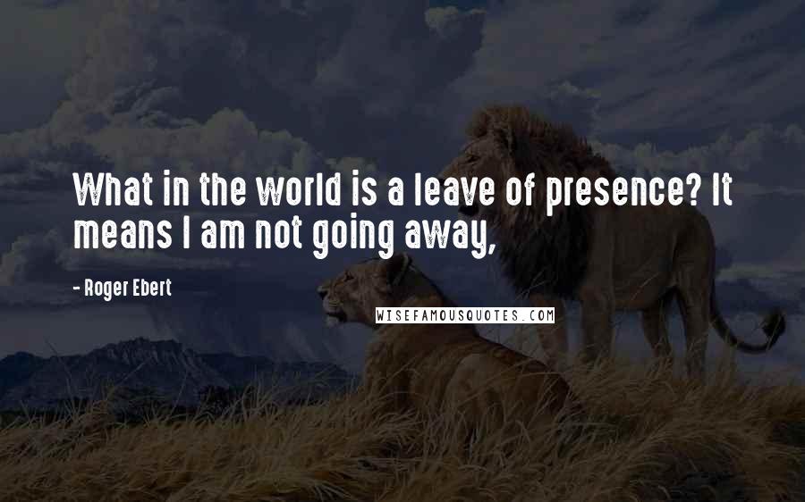 Roger Ebert Quotes: What in the world is a leave of presence? It means I am not going away,