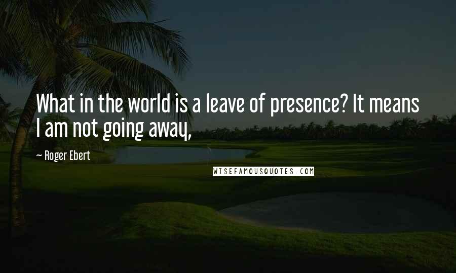 Roger Ebert Quotes: What in the world is a leave of presence? It means I am not going away,