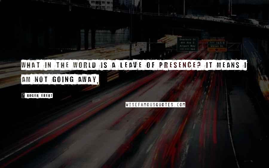 Roger Ebert Quotes: What in the world is a leave of presence? It means I am not going away,