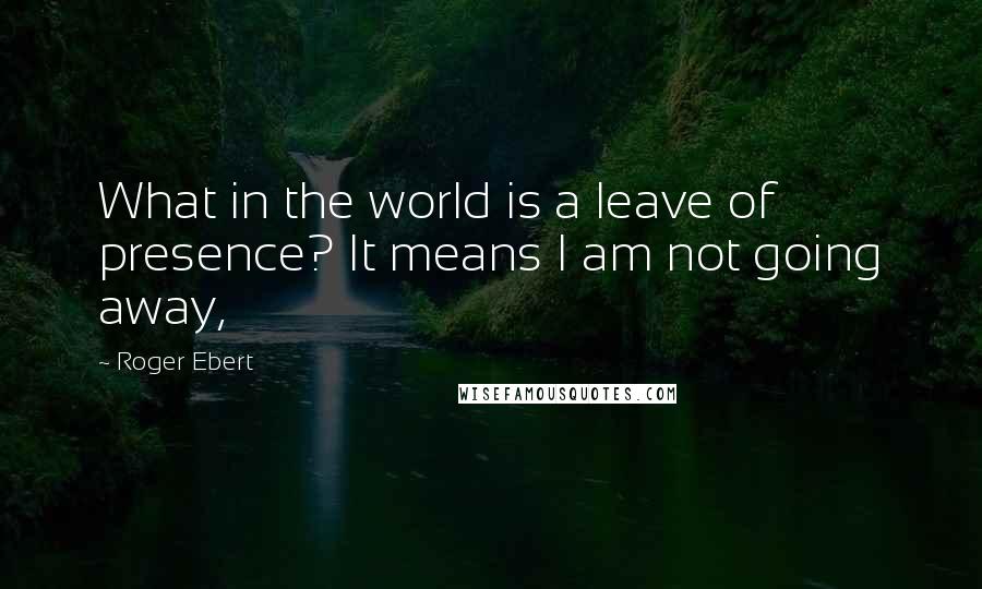 Roger Ebert Quotes: What in the world is a leave of presence? It means I am not going away,