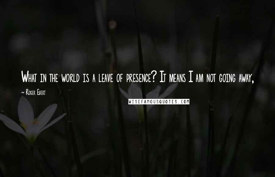 Roger Ebert Quotes: What in the world is a leave of presence? It means I am not going away,