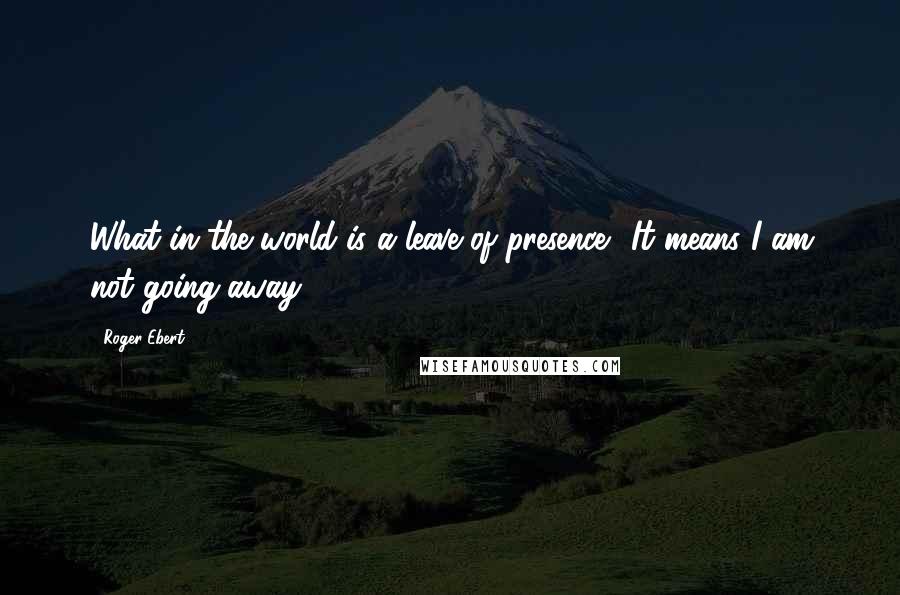 Roger Ebert Quotes: What in the world is a leave of presence? It means I am not going away,