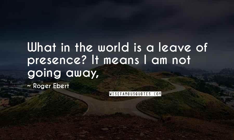 Roger Ebert Quotes: What in the world is a leave of presence? It means I am not going away,