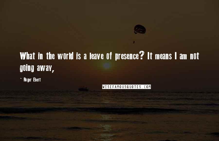 Roger Ebert Quotes: What in the world is a leave of presence? It means I am not going away,