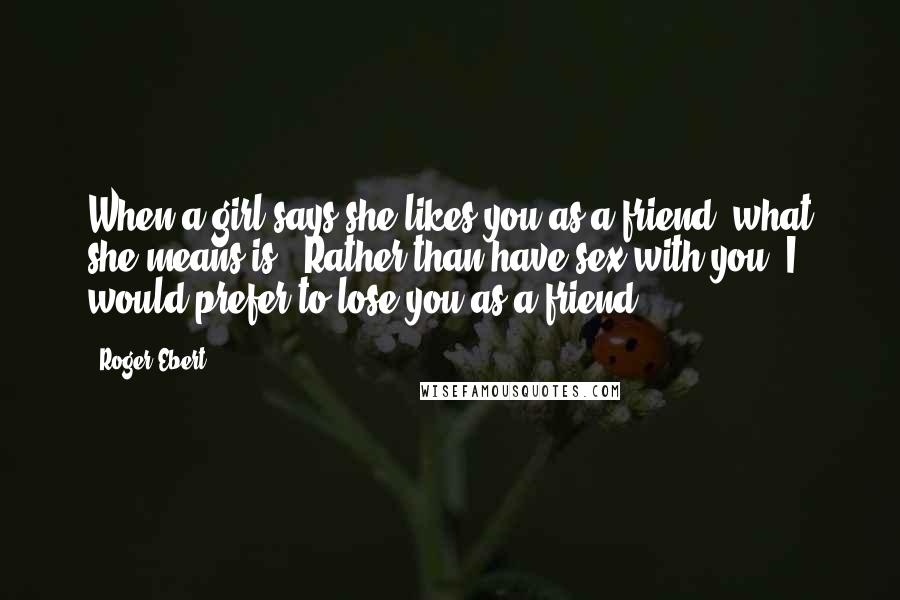 Roger Ebert Quotes: When a girl says she likes you as a friend, what she means is: "Rather than have sex with you, I would prefer to lose you as a friend."