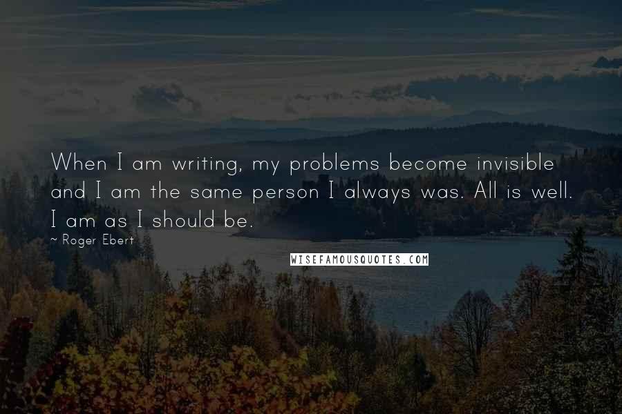 Roger Ebert Quotes: When I am writing, my problems become invisible and I am the same person I always was. All is well. I am as I should be.