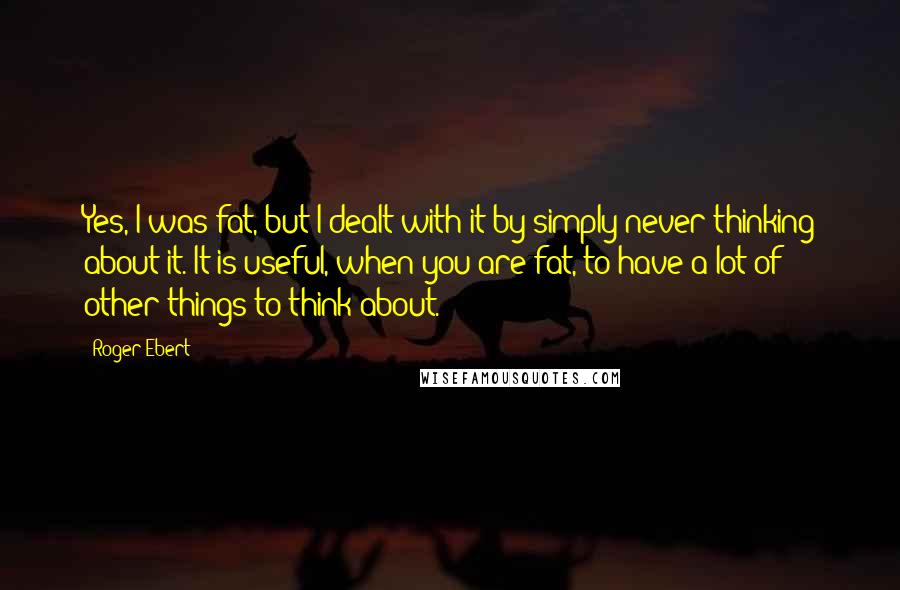 Roger Ebert Quotes: Yes, I was fat, but I dealt with it by simply never thinking about it. It is useful, when you are fat, to have a lot of other things to think about.