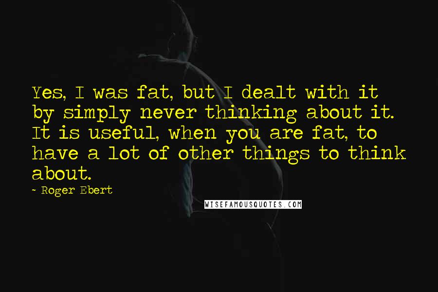 Roger Ebert Quotes: Yes, I was fat, but I dealt with it by simply never thinking about it. It is useful, when you are fat, to have a lot of other things to think about.