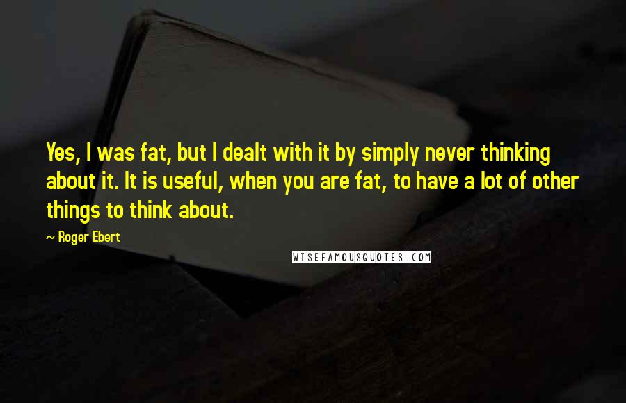 Roger Ebert Quotes: Yes, I was fat, but I dealt with it by simply never thinking about it. It is useful, when you are fat, to have a lot of other things to think about.