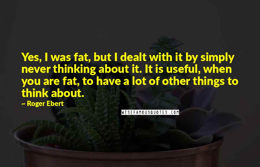 Roger Ebert Quotes: Yes, I was fat, but I dealt with it by simply never thinking about it. It is useful, when you are fat, to have a lot of other things to think about.