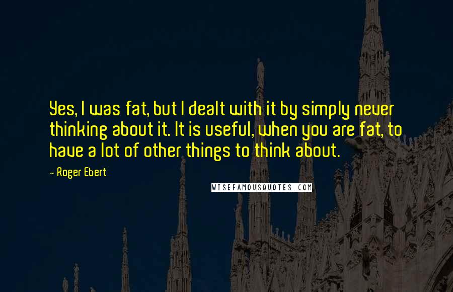 Roger Ebert Quotes: Yes, I was fat, but I dealt with it by simply never thinking about it. It is useful, when you are fat, to have a lot of other things to think about.