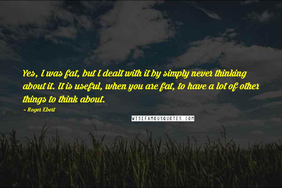 Roger Ebert Quotes: Yes, I was fat, but I dealt with it by simply never thinking about it. It is useful, when you are fat, to have a lot of other things to think about.