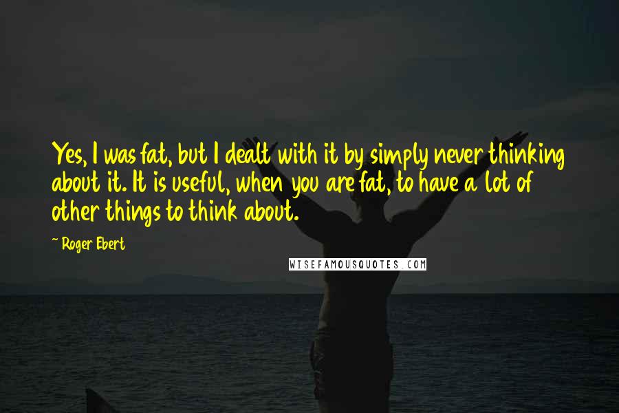 Roger Ebert Quotes: Yes, I was fat, but I dealt with it by simply never thinking about it. It is useful, when you are fat, to have a lot of other things to think about.