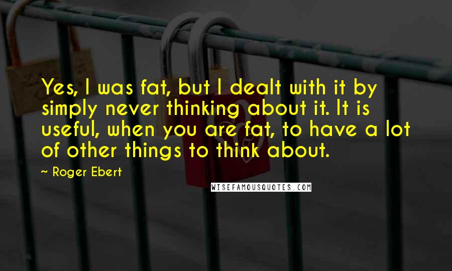 Roger Ebert Quotes: Yes, I was fat, but I dealt with it by simply never thinking about it. It is useful, when you are fat, to have a lot of other things to think about.