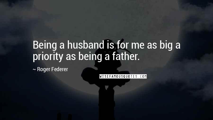 Roger Federer Quotes: Being a husband is for me as big a priority as being a father.