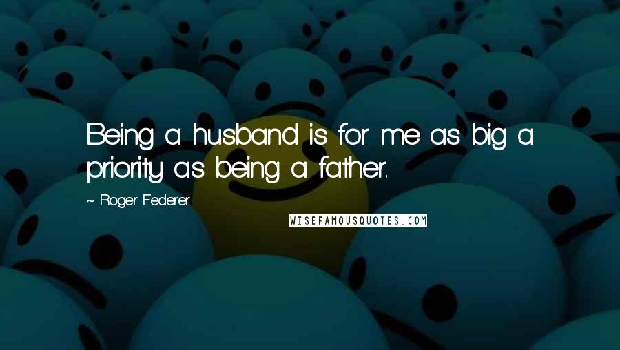 Roger Federer Quotes: Being a husband is for me as big a priority as being a father.