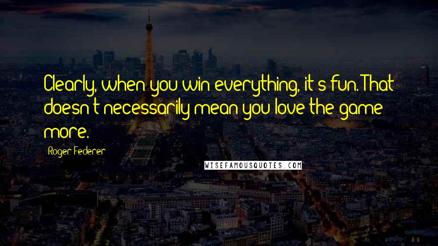 Roger Federer Quotes: Clearly, when you win everything, it's fun. That doesn't necessarily mean you love the game more.