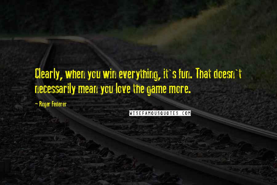 Roger Federer Quotes: Clearly, when you win everything, it's fun. That doesn't necessarily mean you love the game more.