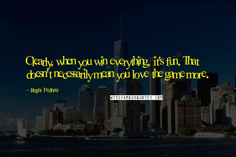 Roger Federer Quotes: Clearly, when you win everything, it's fun. That doesn't necessarily mean you love the game more.