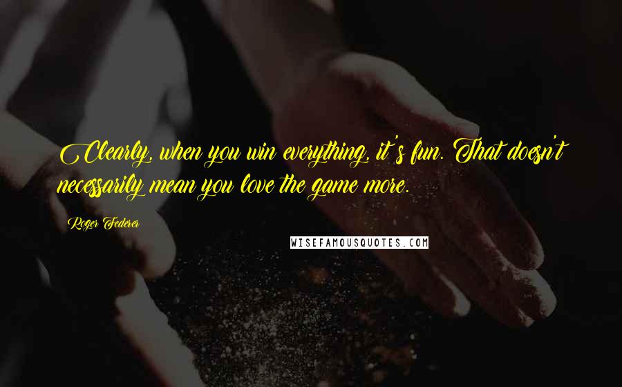 Roger Federer Quotes: Clearly, when you win everything, it's fun. That doesn't necessarily mean you love the game more.