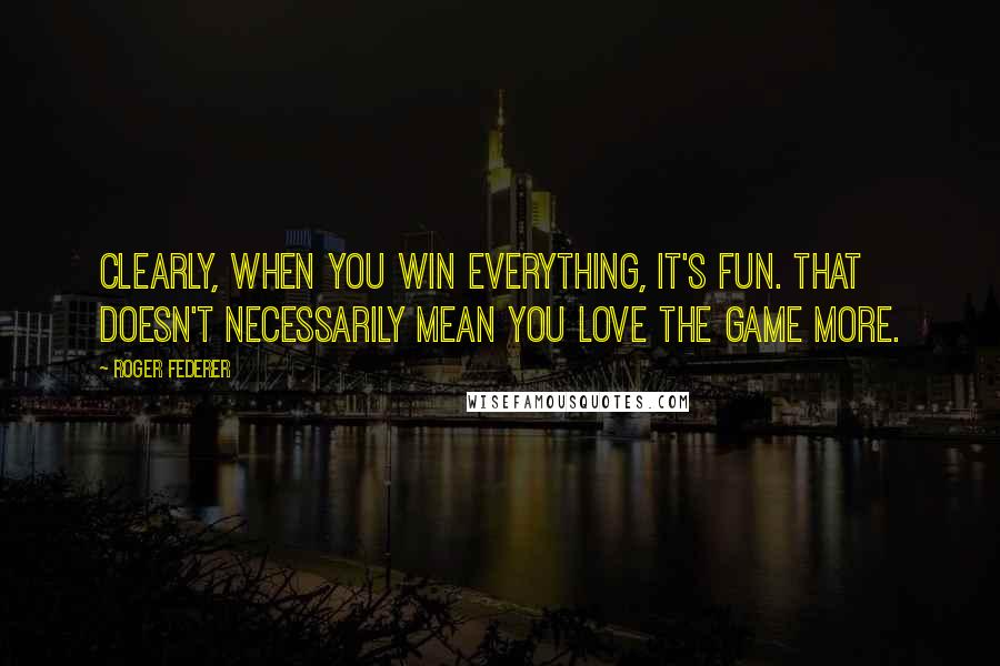 Roger Federer Quotes: Clearly, when you win everything, it's fun. That doesn't necessarily mean you love the game more.