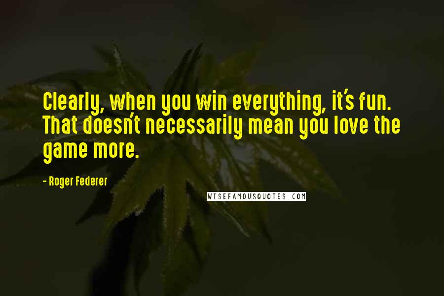 Roger Federer Quotes: Clearly, when you win everything, it's fun. That doesn't necessarily mean you love the game more.