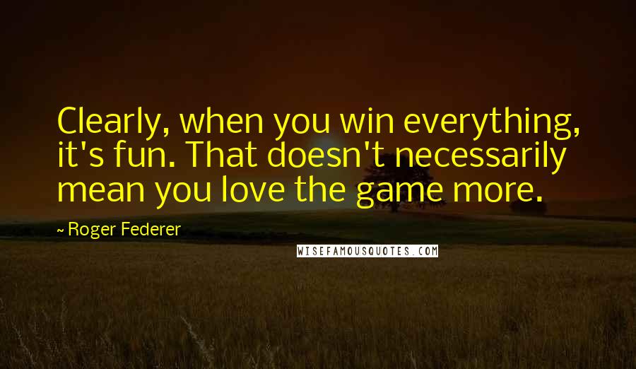 Roger Federer Quotes: Clearly, when you win everything, it's fun. That doesn't necessarily mean you love the game more.