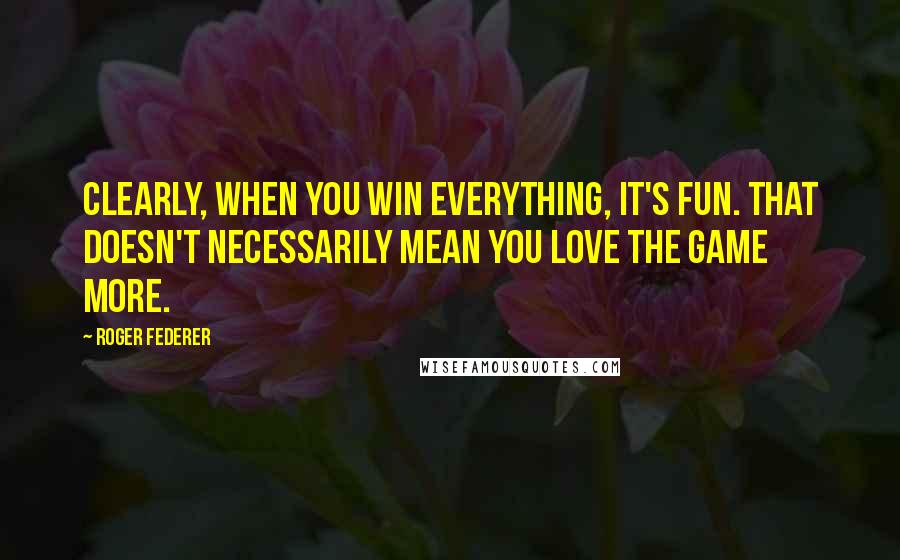 Roger Federer Quotes: Clearly, when you win everything, it's fun. That doesn't necessarily mean you love the game more.