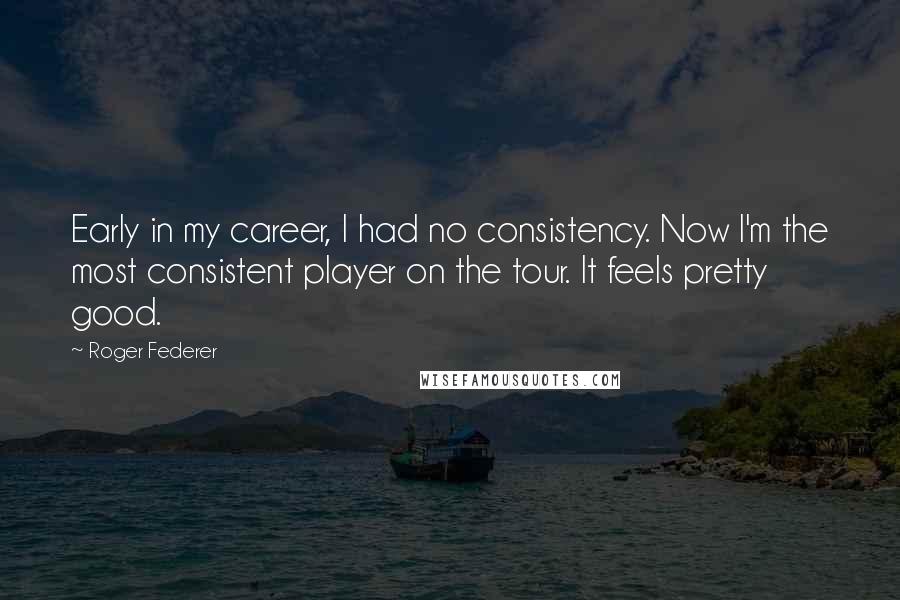 Roger Federer Quotes: Early in my career, I had no consistency. Now I'm the most consistent player on the tour. It feels pretty good.