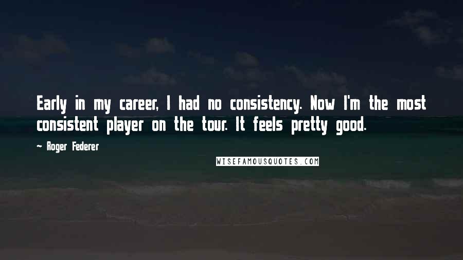 Roger Federer Quotes: Early in my career, I had no consistency. Now I'm the most consistent player on the tour. It feels pretty good.