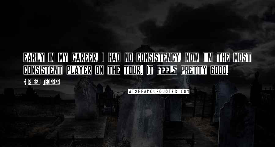 Roger Federer Quotes: Early in my career, I had no consistency. Now I'm the most consistent player on the tour. It feels pretty good.