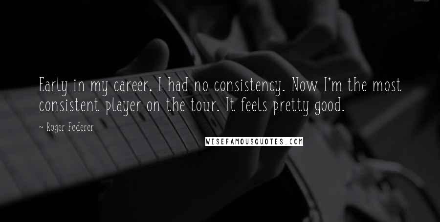 Roger Federer Quotes: Early in my career, I had no consistency. Now I'm the most consistent player on the tour. It feels pretty good.