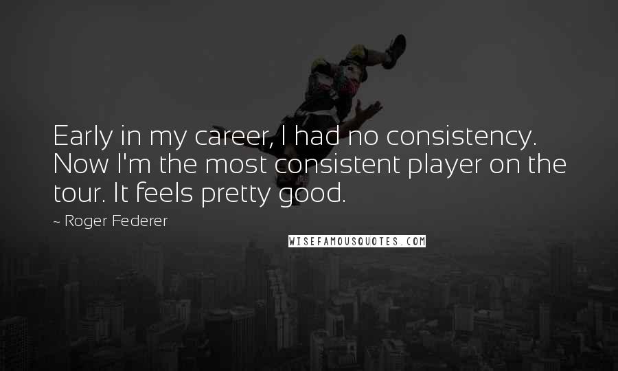 Roger Federer Quotes: Early in my career, I had no consistency. Now I'm the most consistent player on the tour. It feels pretty good.