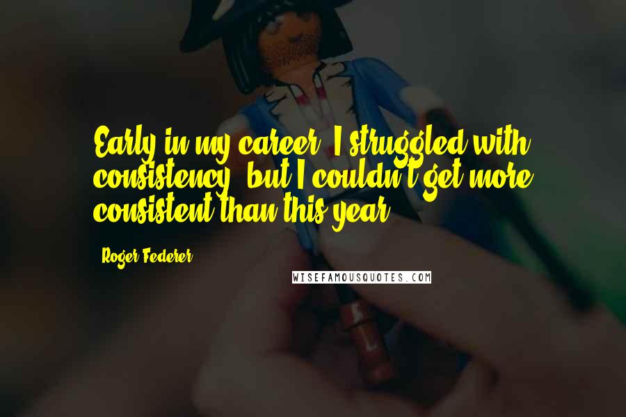 Roger Federer Quotes: Early in my career, I struggled with consistency, but I couldn't get more consistent than this year.