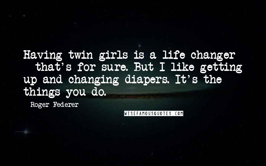 Roger Federer Quotes: Having twin girls is a life changer - that's for sure. But I like getting up and changing diapers. It's the things you do.