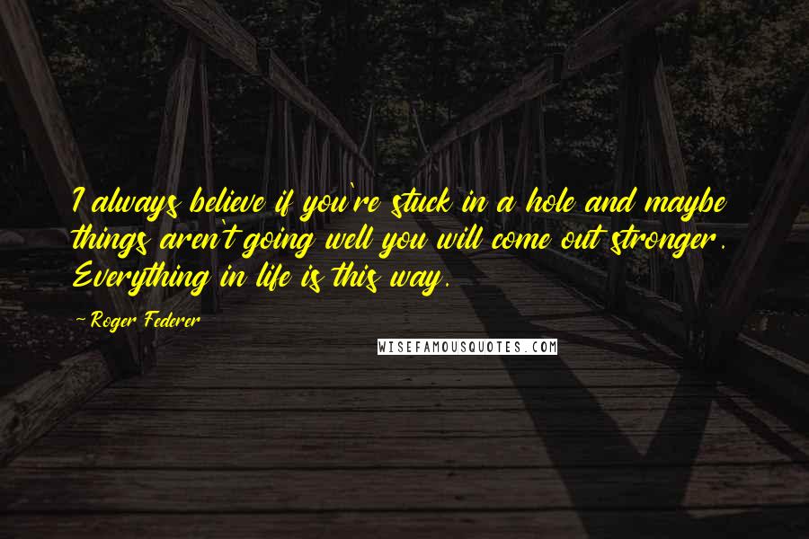 Roger Federer Quotes: I always believe if you're stuck in a hole and maybe things aren't going well you will come out stronger. Everything in life is this way.