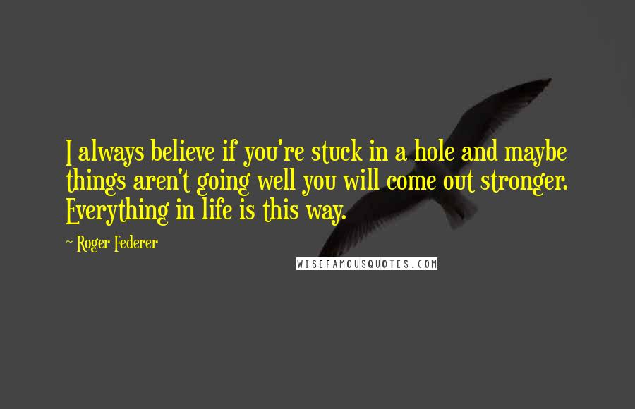 Roger Federer Quotes: I always believe if you're stuck in a hole and maybe things aren't going well you will come out stronger. Everything in life is this way.