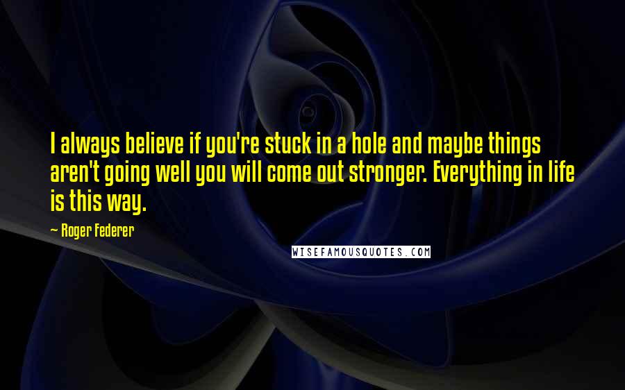 Roger Federer Quotes: I always believe if you're stuck in a hole and maybe things aren't going well you will come out stronger. Everything in life is this way.