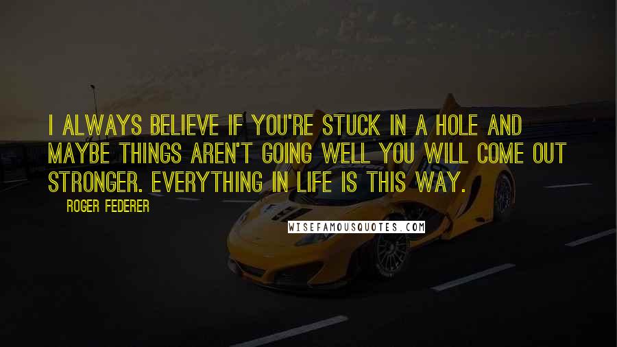 Roger Federer Quotes: I always believe if you're stuck in a hole and maybe things aren't going well you will come out stronger. Everything in life is this way.